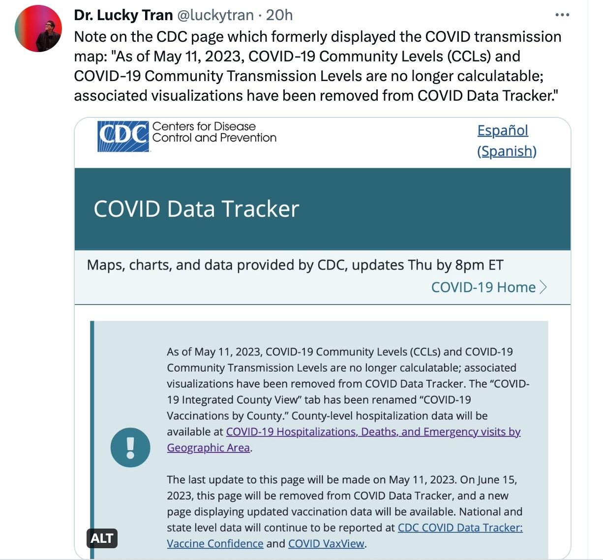 A screenshot of a tweet from Dr. Lucky Tran, posted on May 11, 2023. The caption reads: "Note on the CDC page which formerly displayed the COVID transmission map: 'As of May 11, 2023, COVID-19 Community Levels (CCLs) and COVID-19 Community Transmission Levels are no longer calculatable; associated visualizations have been removed from COVID Data Tracker.'" Image: As of May 11, 2023, COVID-19 Community Levels (CCLs) and COVID-19 Community Transmission Levels are no longer calculatable; associated visualizations have been removed from COVID Data Tracker. The “COVID-19 Integrated County View” tab has been renamed “COVID-19 Vaccinations by County.” County-level hospitalization data will be available at COVID-19 Hospitalizations, Deaths, and Emergency visits by Geographic Area. The last update to this page will be made on May 11, 2023. On June 15, 2023, this page will be removed from COVID Data Tracker, and a new page displaying updated vaccination data will be available. National and state level data will continue to be reported at CDC COVID Data Tracker: Vaccine Confidence and COVID VaxView.