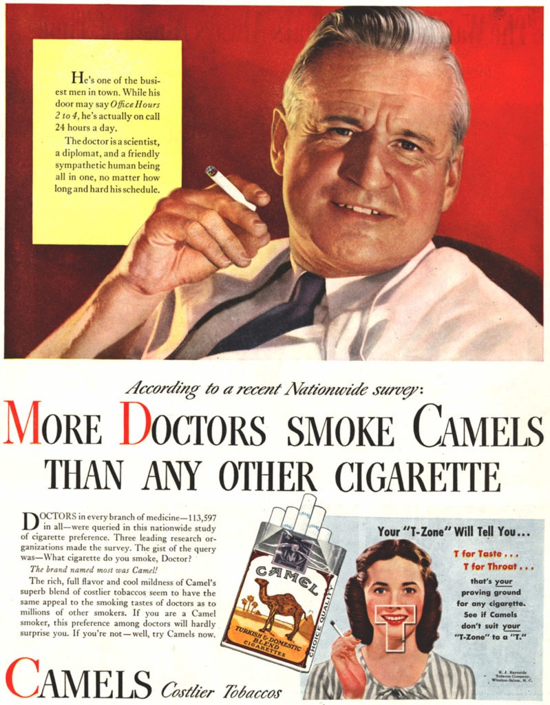 A 1946 magazine advertisement for Camel cigarettes by the R.J. Reynolds Tobacco Company. The top half of the ad shows an illustration of a white male doctor with grey hair wearing a white coat and a necktie, looking at the viewer and holding a cigarette while grinning in front of a red background.   The ad text reads: “He’s one of the busiest men in town. While his door may say Office Hours 2 to 4, he’s actually on call 24 hours a day. The doctor is a scientist, a diplomat, and a friendly sympathetic human being all in one, no matter how long and hard his schedule.” “According to a recent Nationwide survey:  “MORE DOCTORS SMOKE CAMELS THAN ANY OTHER CIGARETTE “Doctors in every branch of medicine—113, 597 in all—were queried in this nationwide study of cigarette preference. Three leading research organizations made the survey. The gist of the query was—What cigarette do you smoke, Doctor? The brand named most was Camel!  “The rich, full flavor and cool mildness of Camel’s superb blend of costlier tobaccos seems to have the same appeal to the smoking tastes of doctors as to millions of other smokers. If you are a Camel smoker, this preference among doctors will hardly surprise you. If you’re not—well, try Camels now.” In the bottom right corner, there is an illustration of a slender white woman holding a cigarette next to a magnified pack of Camels. There is a T-shape superimposed on her mouth. Accompanying text reads: “Your ‘T-Zone’ Will Tell You…T for Taste…T for Throat…that’s your proving ground for any cigarette. See if Camels don’t suit your ‘T-Zone’ to a ‘T.’ The text at the bottom of the image reads: “CAMELS Costlier Tobaccos”
