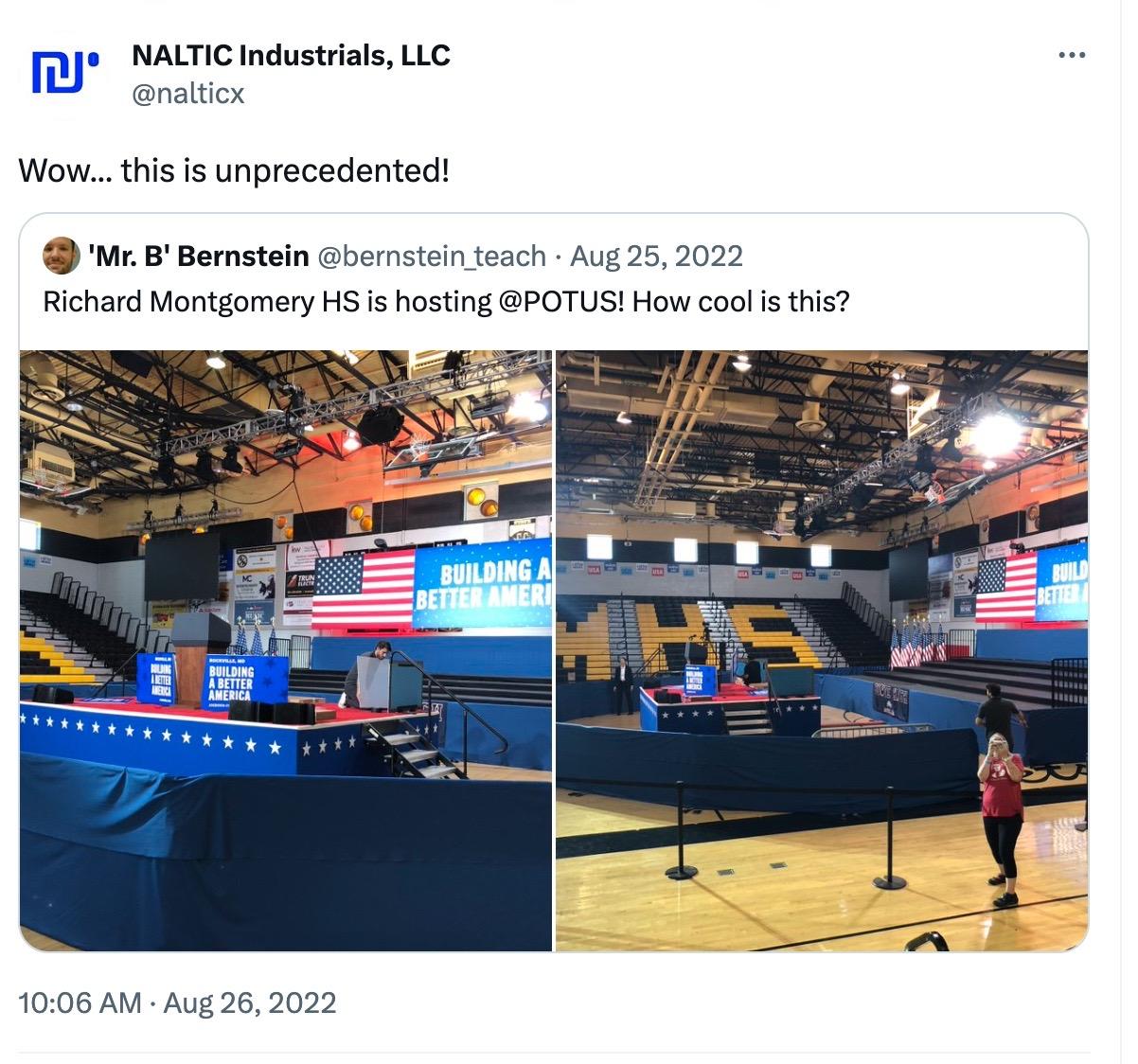 A screenshot of a Tweet posted by NALTIC Industrials, LLC (@nalticx) on August 26, 2022, quoting a Tweet by 'Mr. B.' Bernstein (@bernstein_teach) dated Aug 25, 2022. NALTIC's QT says: "Wow...this is unprecedented!" Bernstein's tweet is captioned, "Richard Montgomery HS is hosting @POTUS! How cool is this?" The two photos show the inside of a high school gymnasium with a temporary stage set up in the middle. A banner on the wall reads "BUILDING A BETTER AMERICA" and features an American flag. People are setting up the stage in preparation for Biden's speech. At the top of the gym wall, you can see that the windows have been removed and fitted with yellow air ducts.